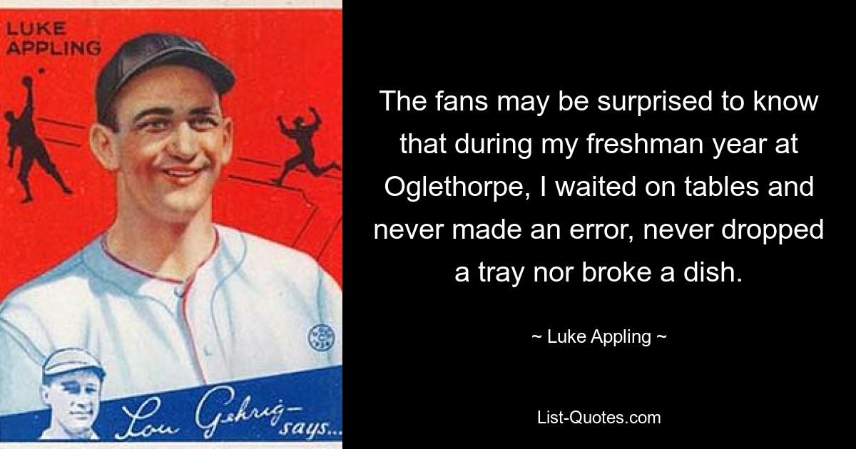 The fans may be surprised to know that during my freshman year at Oglethorpe, I waited on tables and never made an error, never dropped a tray nor broke a dish. — © Luke Appling