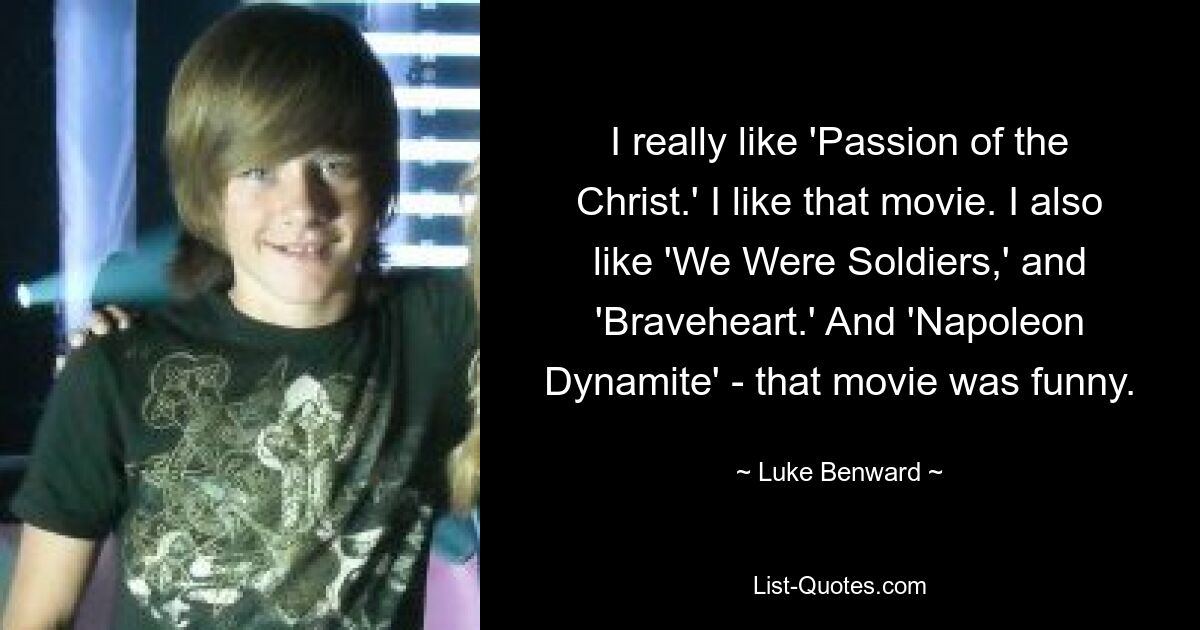 I really like 'Passion of the Christ.' I like that movie. I also like 'We Were Soldiers,' and 'Braveheart.' And 'Napoleon Dynamite' - that movie was funny. — © Luke Benward