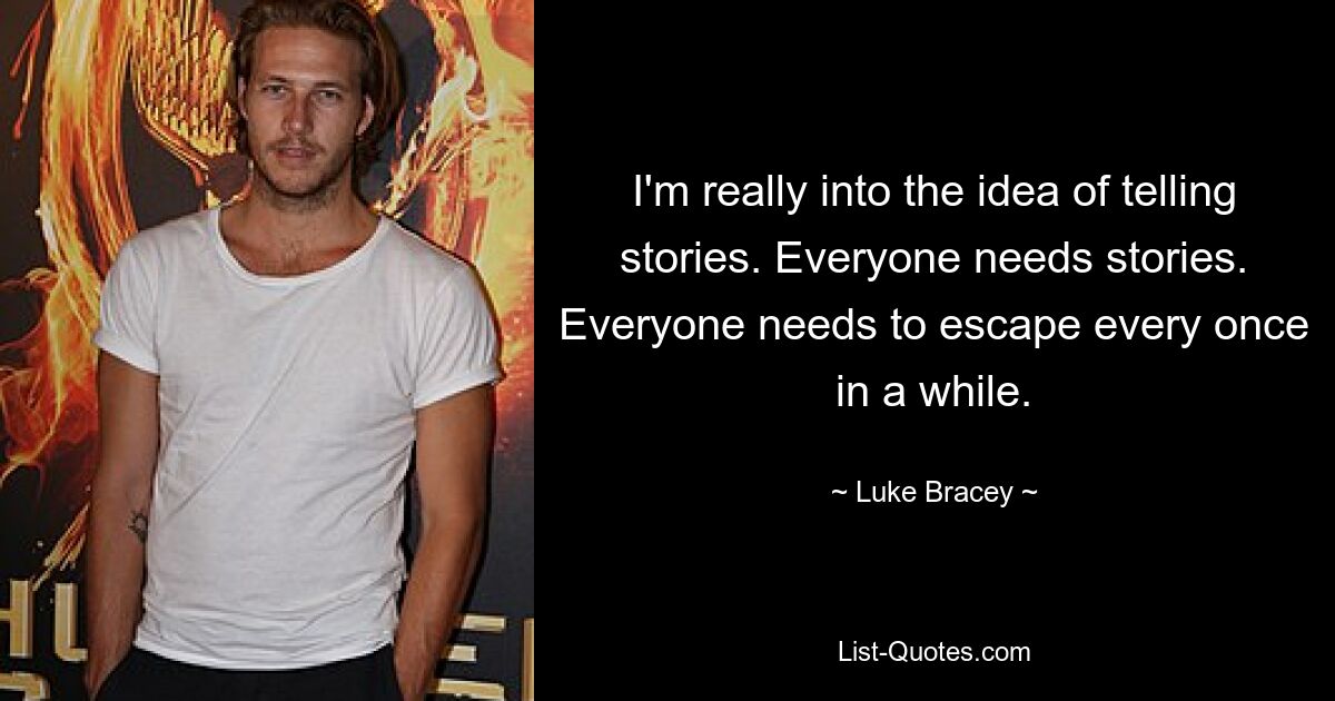 I'm really into the idea of telling stories. Everyone needs stories. Everyone needs to escape every once in a while. — © Luke Bracey