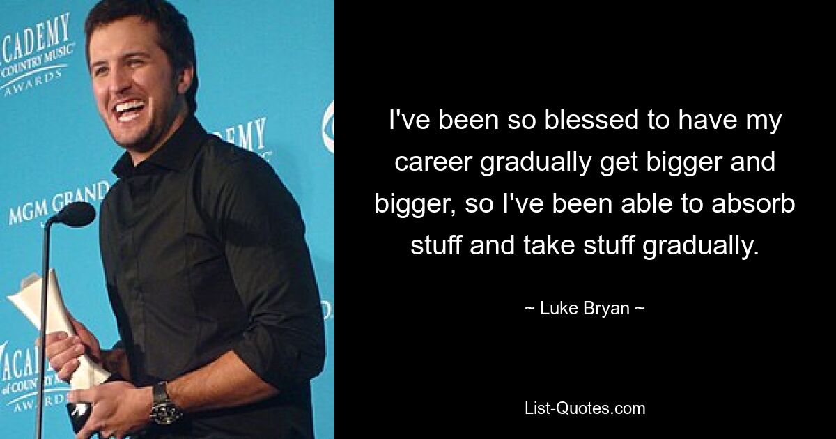 I've been so blessed to have my career gradually get bigger and bigger, so I've been able to absorb stuff and take stuff gradually. — © Luke Bryan