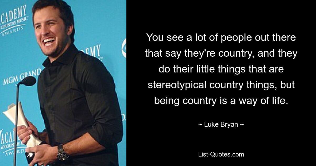 You see a lot of people out there that say they're country, and they do their little things that are stereotypical country things, but being country is a way of life. — © Luke Bryan