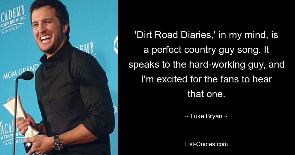 'Dirt Road Diaries,' in my mind, is a perfect country guy song. It speaks to the hard-working guy, and I'm excited for the fans to hear that one. — © Luke Bryan