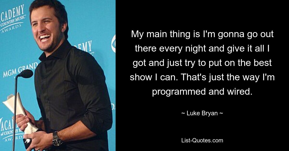 My main thing is I'm gonna go out there every night and give it all I got and just try to put on the best show I can. That's just the way I'm programmed and wired. — © Luke Bryan