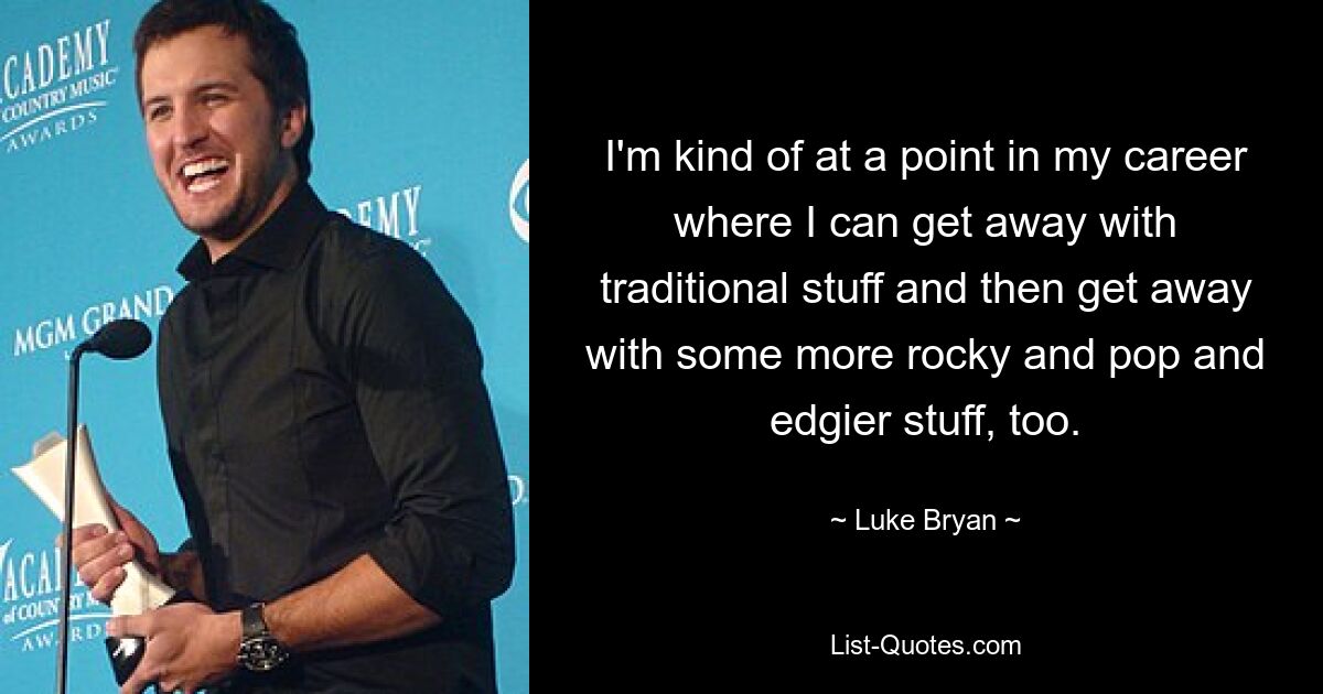 I'm kind of at a point in my career where I can get away with traditional stuff and then get away with some more rocky and pop and edgier stuff, too. — © Luke Bryan