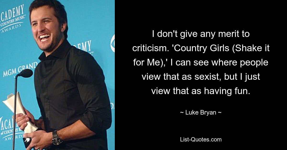 I don't give any merit to criticism. 'Country Girls (Shake it for Me),' I can see where people view that as sexist, but I just view that as having fun. — © Luke Bryan