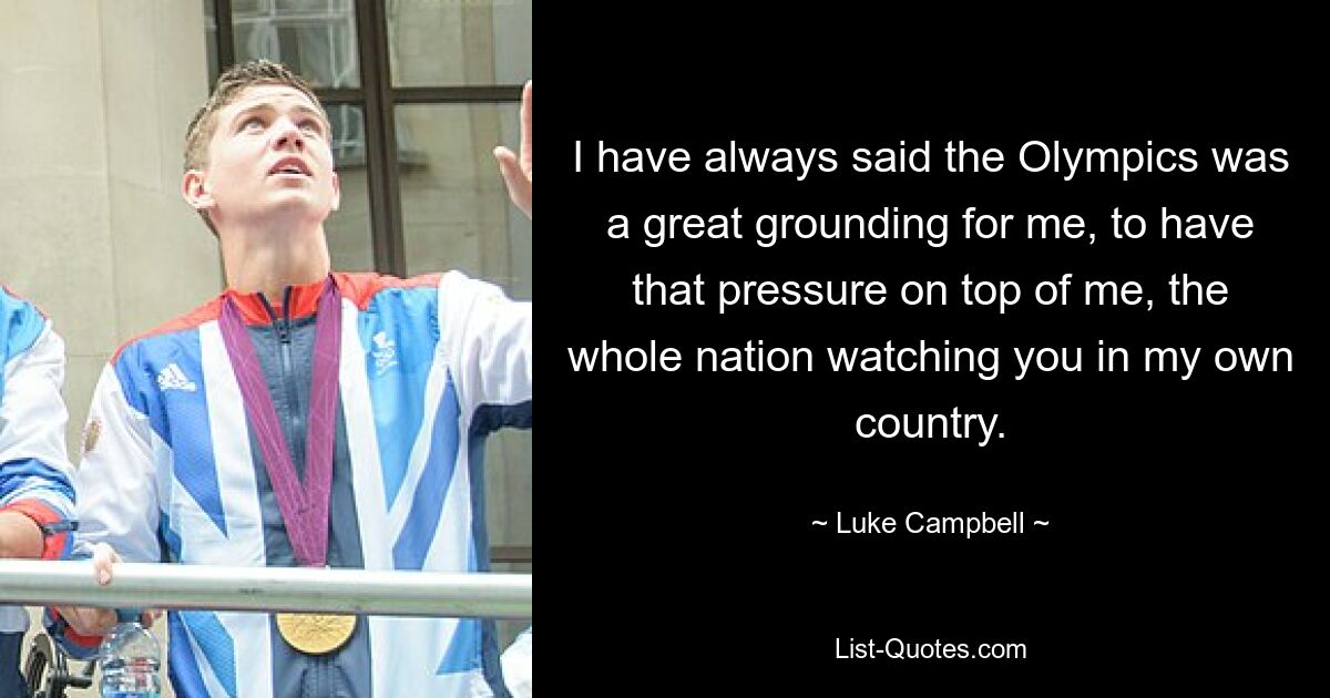 I have always said the Olympics was a great grounding for me, to have that pressure on top of me, the whole nation watching you in my own country. — © Luke Campbell