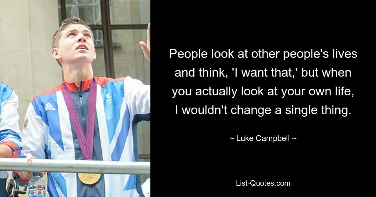 People look at other people's lives and think, 'I want that,' but when you actually look at your own life, I wouldn't change a single thing. — © Luke Campbell