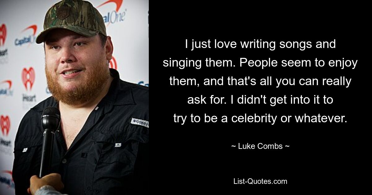 I just love writing songs and singing them. People seem to enjoy them, and that's all you can really ask for. I didn't get into it to try to be a celebrity or whatever. — © Luke Combs