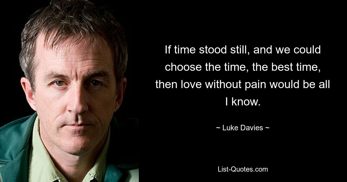 If time stood still, and we could choose the time, the best time, then love without pain would be all I know. — © Luke Davies