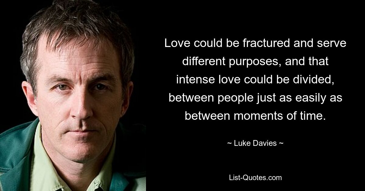 Love could be fractured and serve different purposes, and that intense love could be divided, between people just as easily as between moments of time. — © Luke Davies