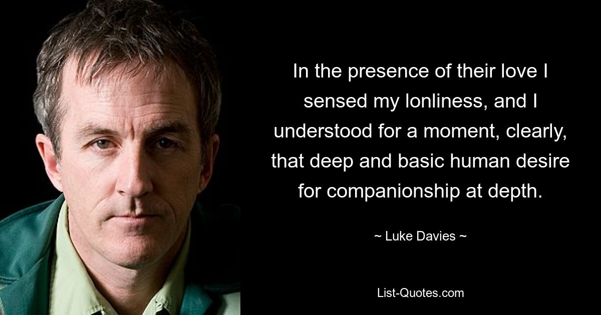 In the presence of their love I sensed my lonliness, and I understood for a moment, clearly, that deep and basic human desire for companionship at depth. — © Luke Davies