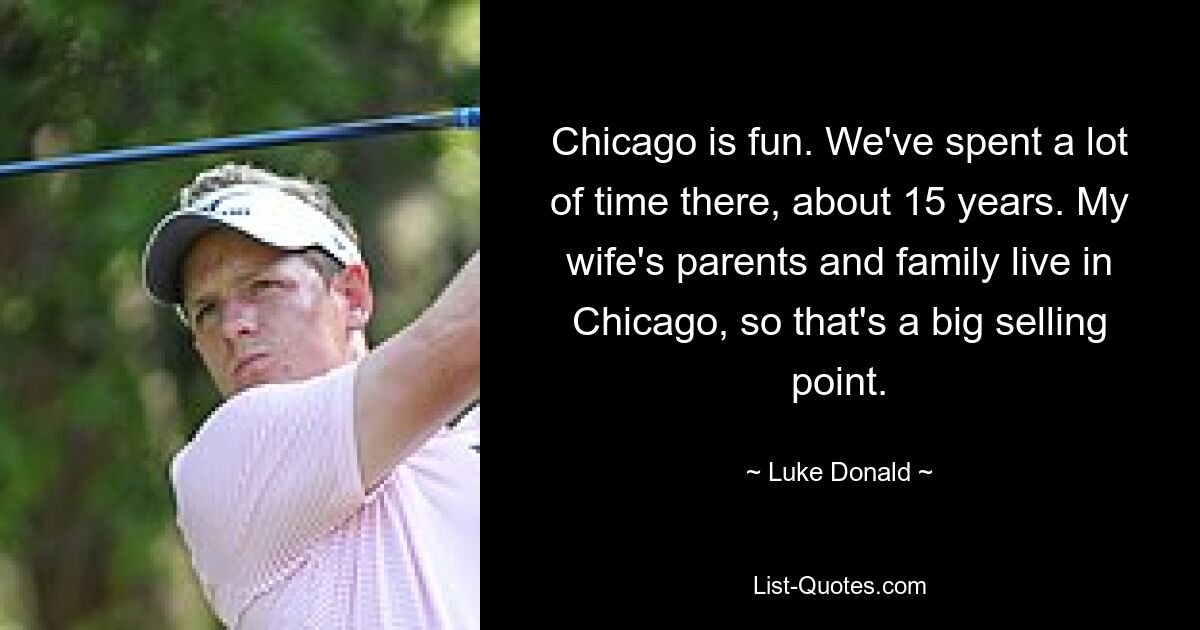 Chicago is fun. We've spent a lot of time there, about 15 years. My wife's parents and family live in Chicago, so that's a big selling point. — © Luke Donald