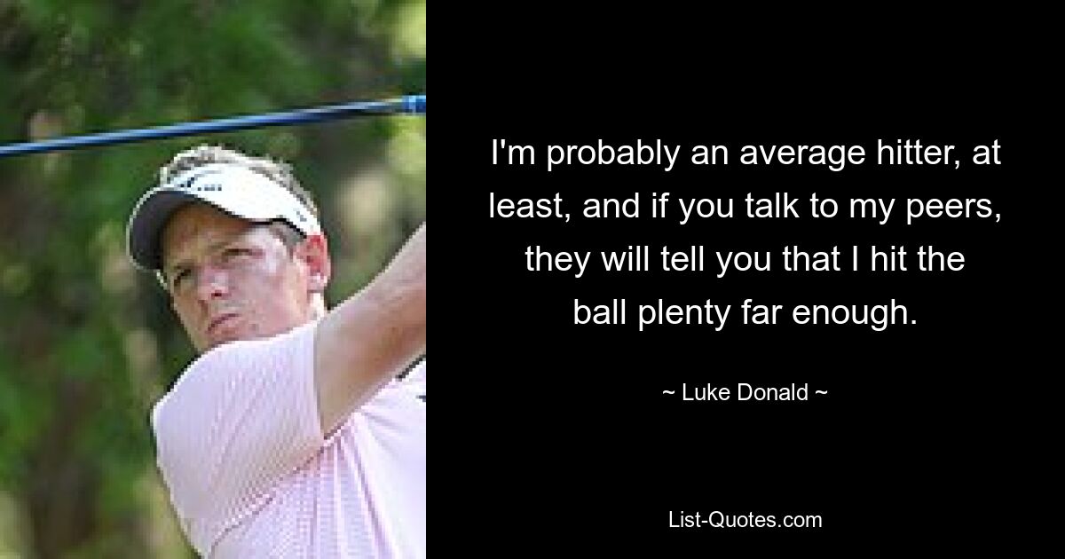 I'm probably an average hitter, at least, and if you talk to my peers, they will tell you that I hit the ball plenty far enough. — © Luke Donald