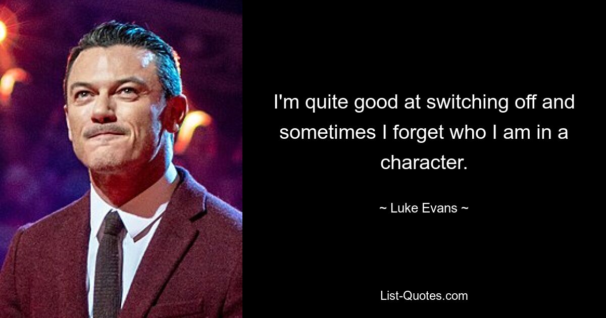 I'm quite good at switching off and sometimes I forget who I am in a character. — © Luke Evans