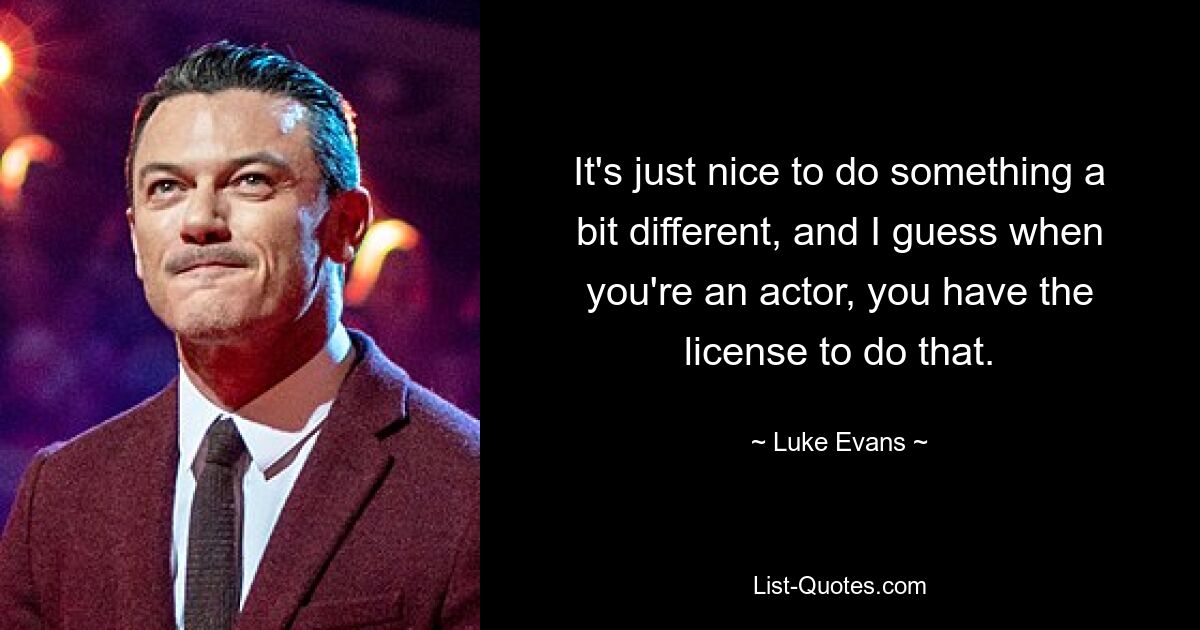 It's just nice to do something a bit different, and I guess when you're an actor, you have the license to do that. — © Luke Evans