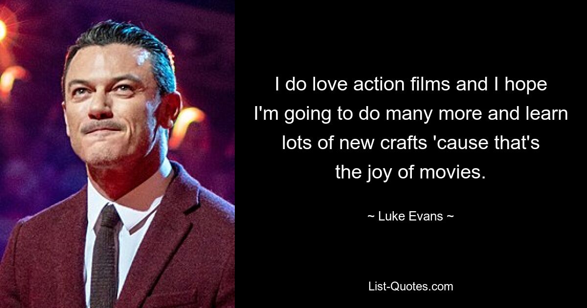 I do love action films and I hope I'm going to do many more and learn lots of new crafts 'cause that's the joy of movies. — © Luke Evans