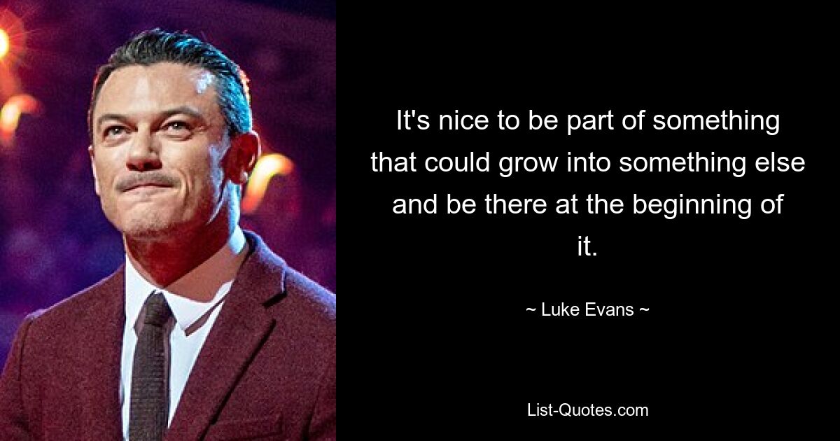 It's nice to be part of something that could grow into something else and be there at the beginning of it. — © Luke Evans