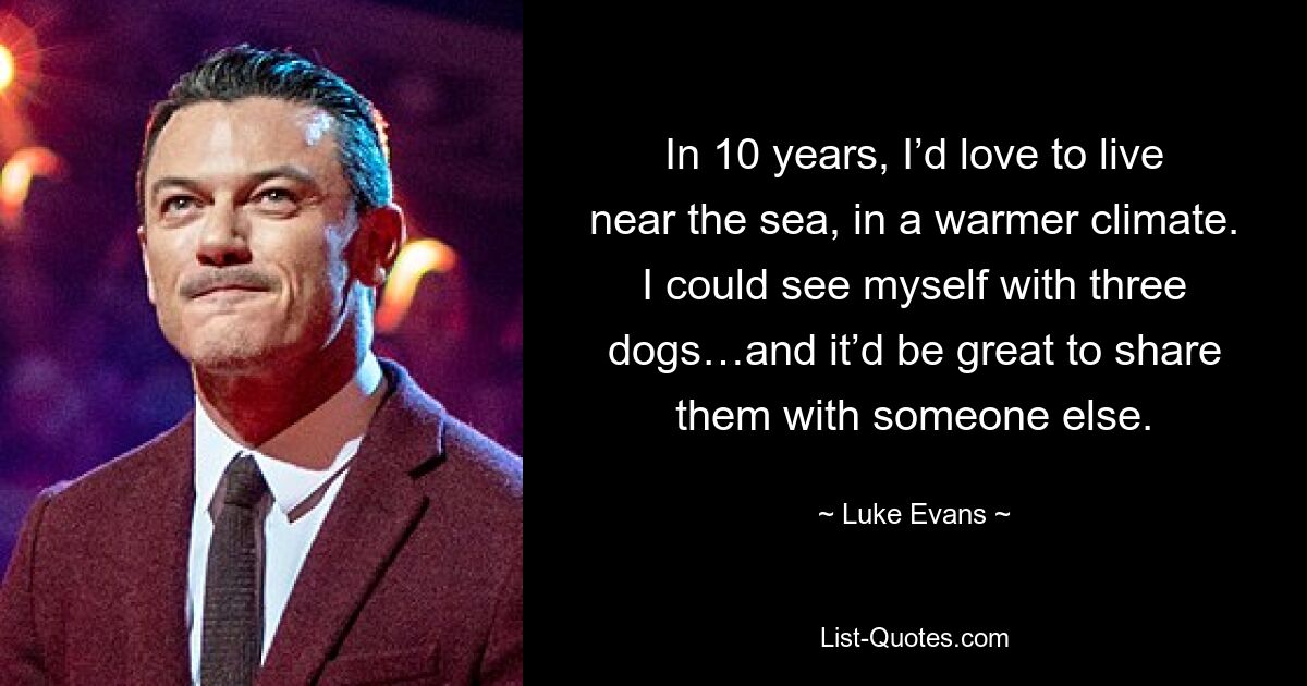 In 10 years, I’d love to live near the sea, in a warmer climate. I could see myself with three dogs…and it’d be great to share them with someone else. — © Luke Evans