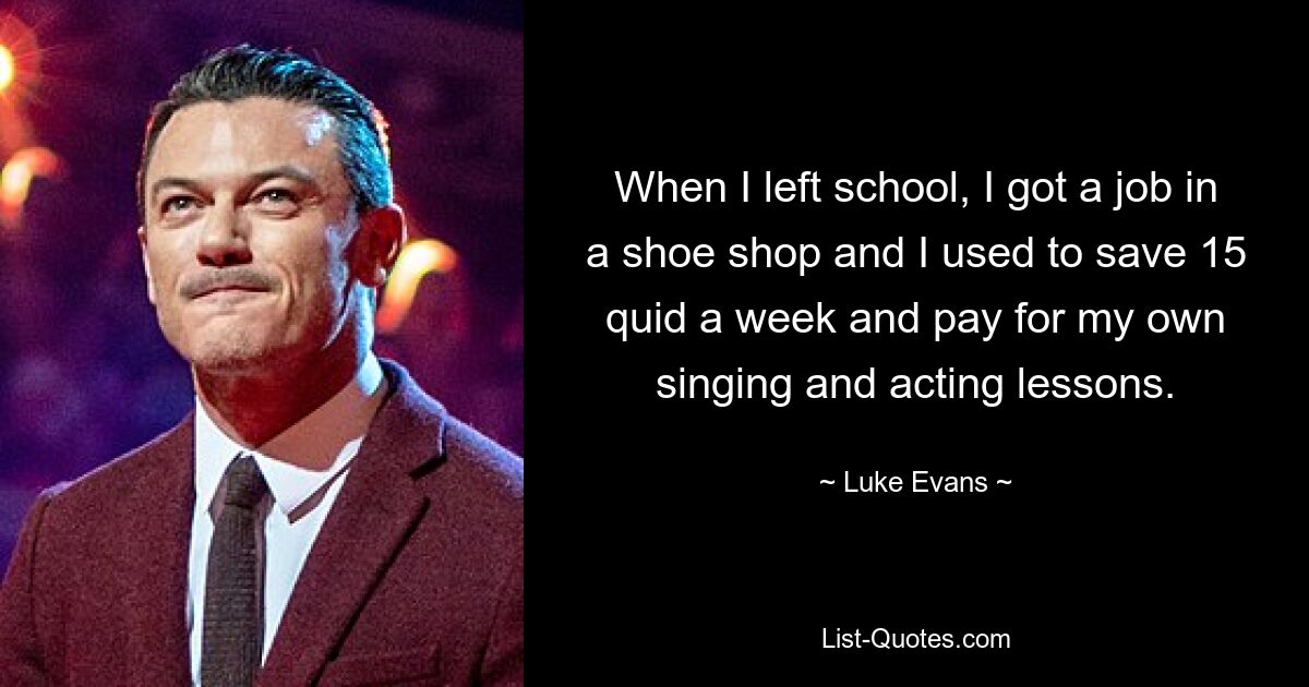 When I left school, I got a job in a shoe shop and I used to save 15 quid a week and pay for my own singing and acting lessons. — © Luke Evans