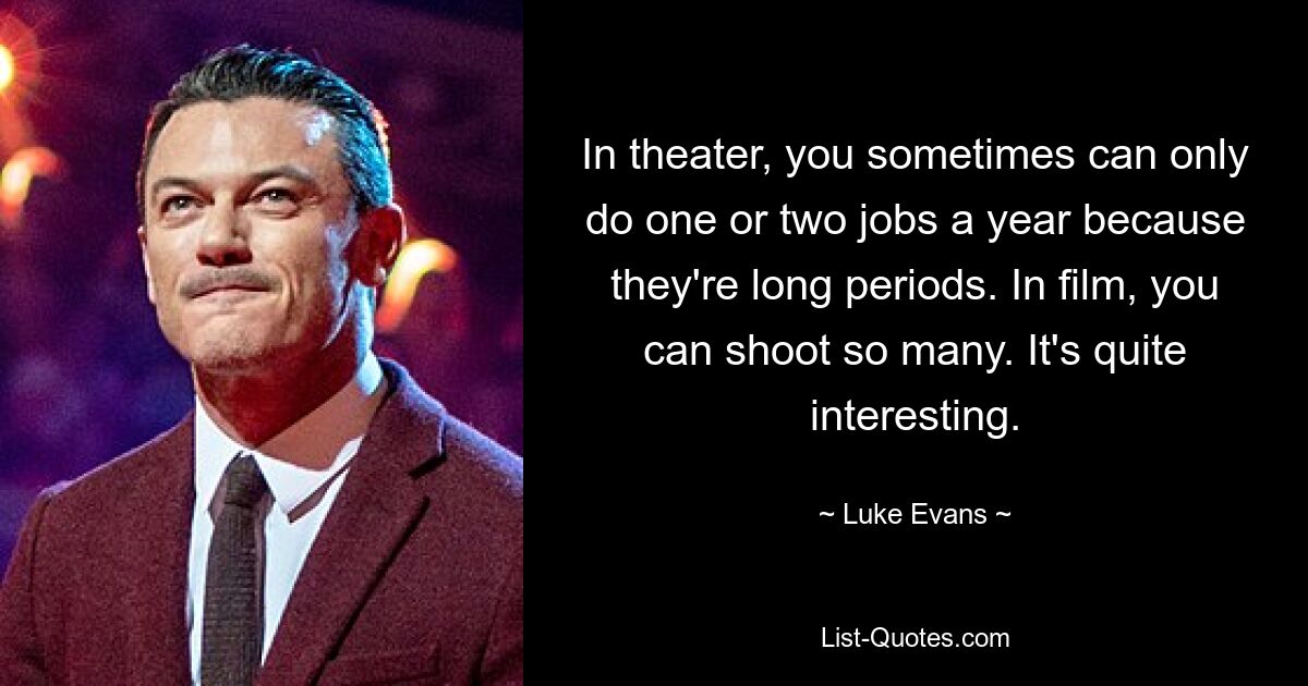 In theater, you sometimes can only do one or two jobs a year because they're long periods. In film, you can shoot so many. It's quite interesting. — © Luke Evans