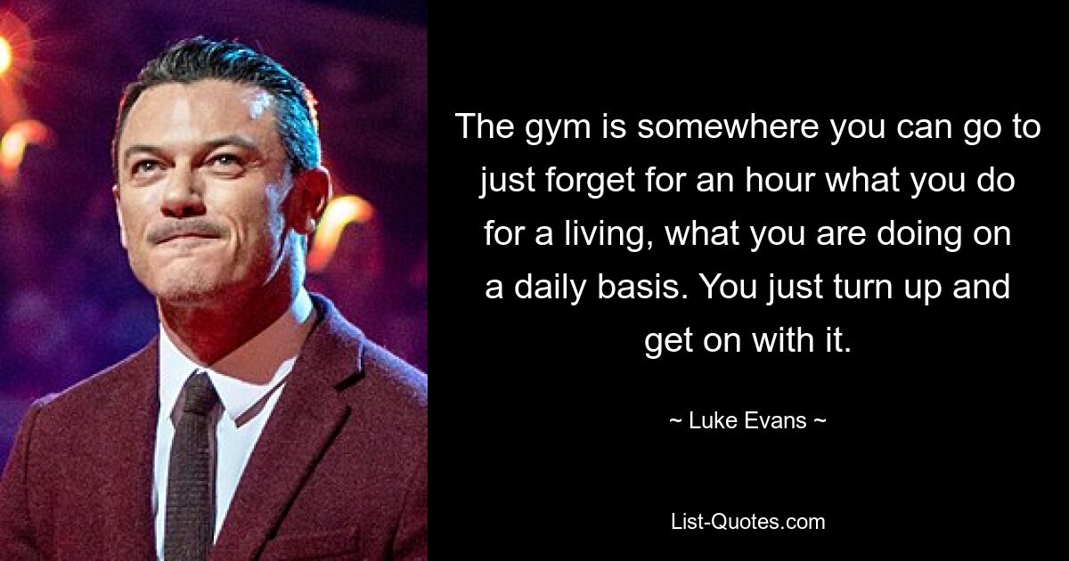 The gym is somewhere you can go to just forget for an hour what you do for a living, what you are doing on a daily basis. You just turn up and get on with it. — © Luke Evans