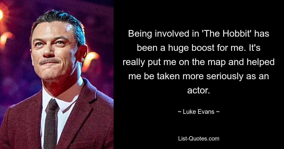 Being involved in 'The Hobbit' has been a huge boost for me. It's really put me on the map and helped me be taken more seriously as an actor. — © Luke Evans