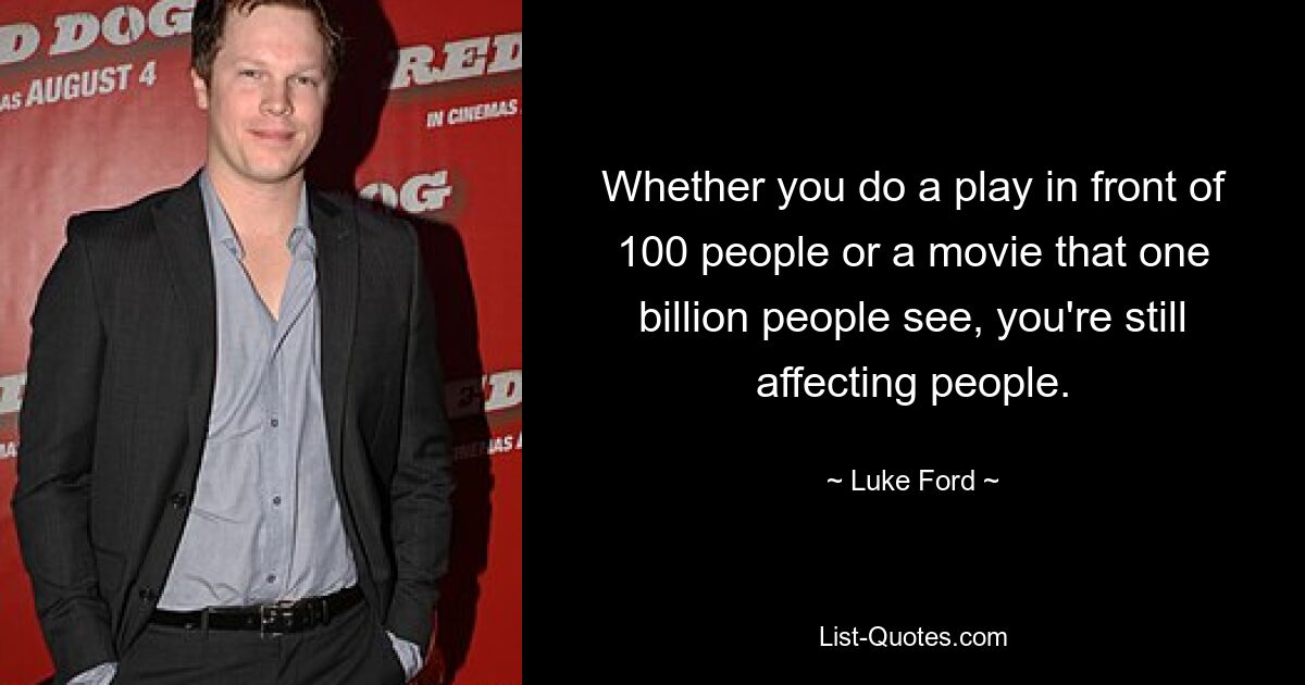 Whether you do a play in front of 100 people or a movie that one billion people see, you're still affecting people. — © Luke Ford