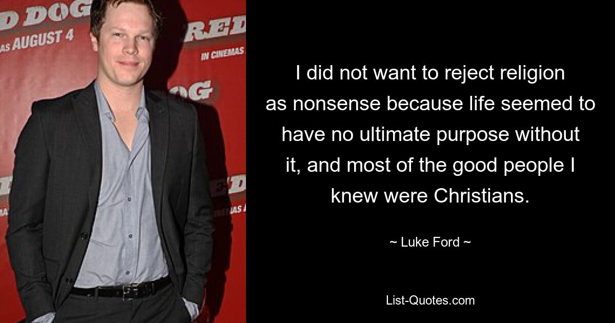 I did not want to reject religion as nonsense because life seemed to have no ultimate purpose without it, and most of the good people I knew were Christians. — © Luke Ford