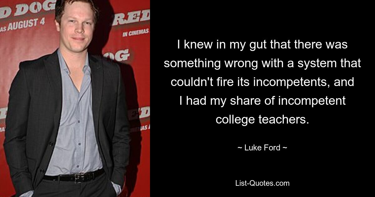 I knew in my gut that there was something wrong with a system that couldn't fire its incompetents, and I had my share of incompetent college teachers. — © Luke Ford