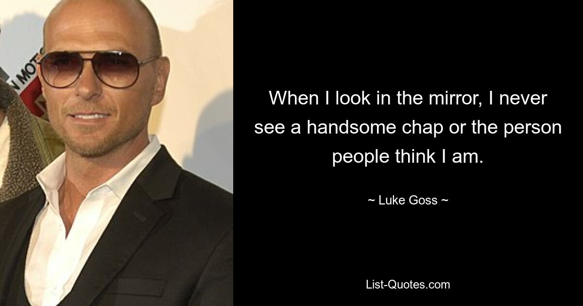 When I look in the mirror, I never see a handsome chap or the person people think I am. — © Luke Goss