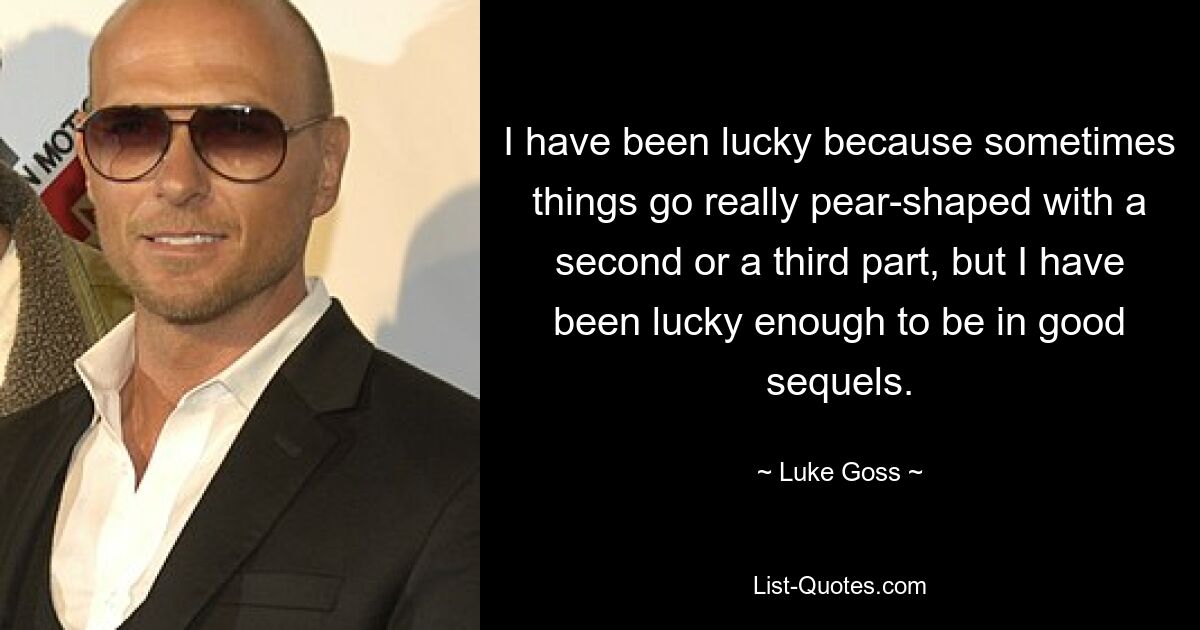 I have been lucky because sometimes things go really pear-shaped with a second or a third part, but I have been lucky enough to be in good sequels. — © Luke Goss