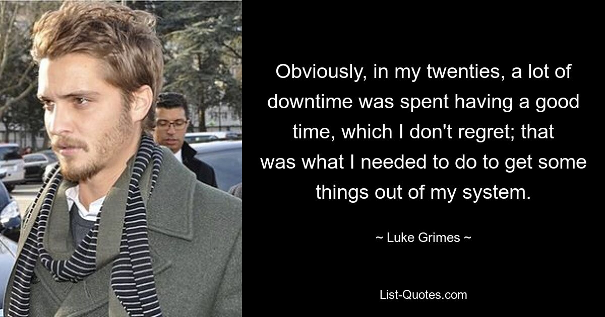 Obviously, in my twenties, a lot of downtime was spent having a good time, which I don't regret; that was what I needed to do to get some things out of my system. — © Luke Grimes