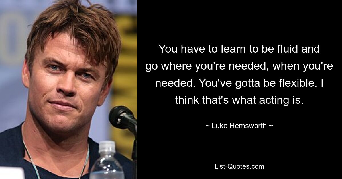 You have to learn to be fluid and go where you're needed, when you're needed. You've gotta be flexible. I think that's what acting is. — © Luke Hemsworth