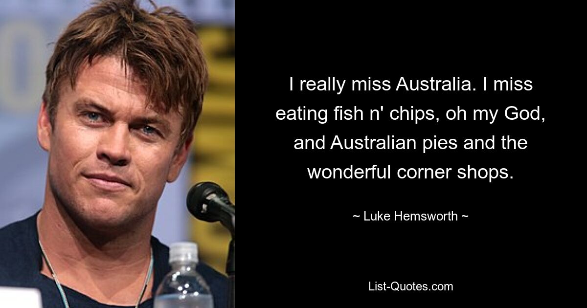 I really miss Australia. I miss eating fish n' chips, oh my God, and Australian pies and the wonderful corner shops. — © Luke Hemsworth