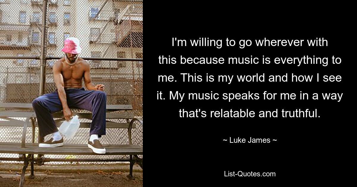 I'm willing to go wherever with this because music is everything to me. This is my world and how I see it. My music speaks for me in a way that's relatable and truthful. — © Luke James