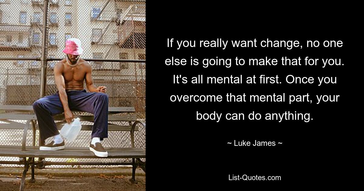 If you really want change, no one else is going to make that for you. It's all mental at first. Once you overcome that mental part, your body can do anything. — © Luke James