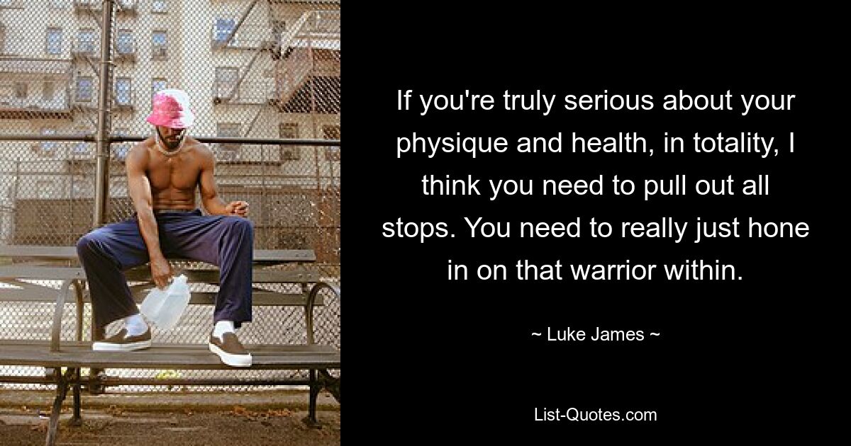 If you're truly serious about your physique and health, in totality, I think you need to pull out all stops. You need to really just hone in on that warrior within. — © Luke James