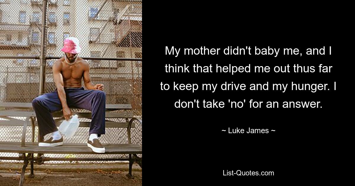 My mother didn't baby me, and I think that helped me out thus far to keep my drive and my hunger. I don't take 'no' for an answer. — © Luke James