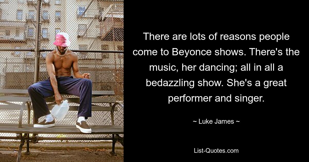 There are lots of reasons people come to Beyonce shows. There's the music, her dancing; all in all a bedazzling show. She's a great performer and singer. — © Luke James