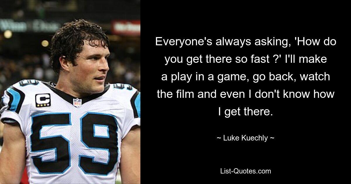 Everyone's always asking, 'How do you get there so fast ?' I'll make a play in a game, go back, watch the film and even I don't know how I get there. — © Luke Kuechly