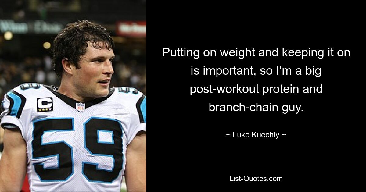 Putting on weight and keeping it on is important, so I'm a big post-workout protein and branch-chain guy. — © Luke Kuechly