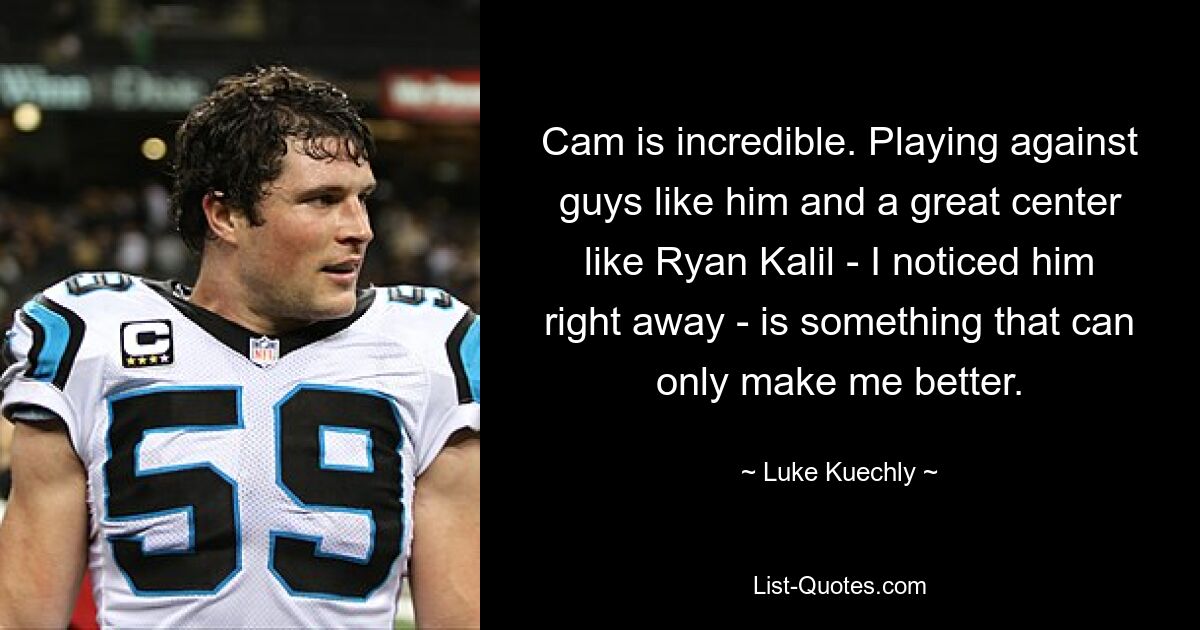 Cam is incredible. Playing against guys like him and a great center like Ryan Kalil - I noticed him right away - is something that can only make me better. — © Luke Kuechly