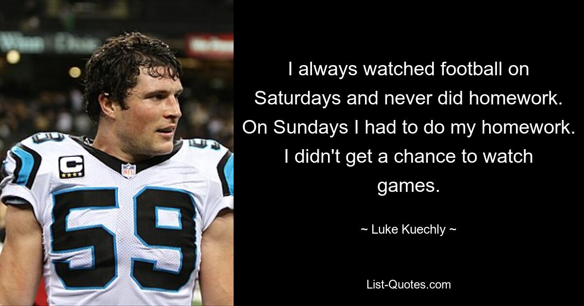 I always watched football on Saturdays and never did homework. On Sundays I had to do my homework. I didn't get a chance to watch games. — © Luke Kuechly