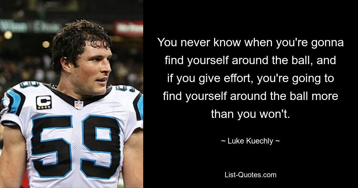 You never know when you're gonna find yourself around the ball, and if you give effort, you're going to find yourself around the ball more than you won't. — © Luke Kuechly