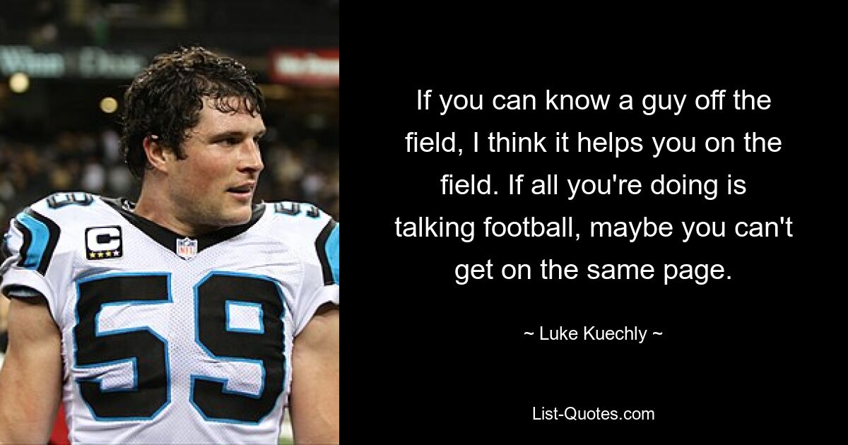 If you can know a guy off the field, I think it helps you on the field. If all you're doing is talking football, maybe you can't get on the same page. — © Luke Kuechly