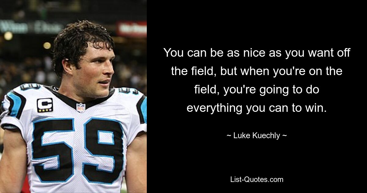 You can be as nice as you want off the field, but when you're on the field, you're going to do everything you can to win. — © Luke Kuechly