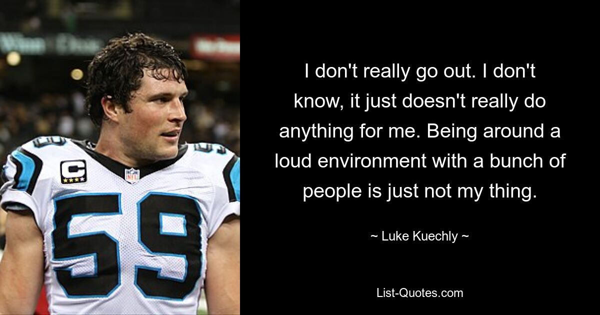 I don't really go out. I don't know, it just doesn't really do anything for me. Being around a loud environment with a bunch of people is just not my thing. — © Luke Kuechly