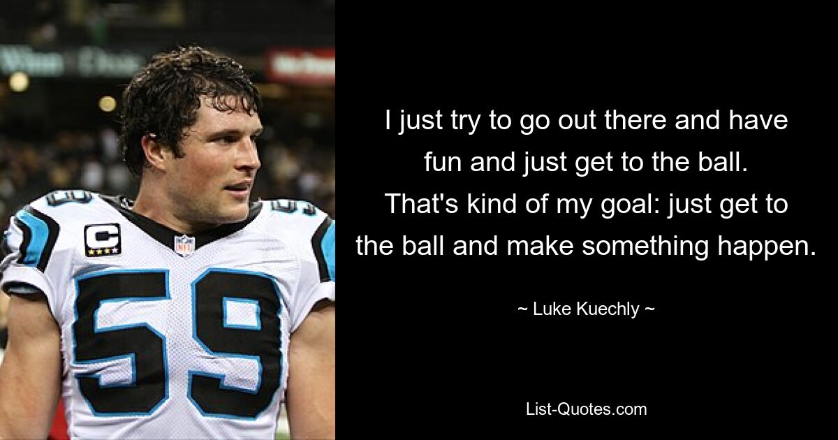 I just try to go out there and have fun and just get to the ball. That's kind of my goal: just get to the ball and make something happen. — © Luke Kuechly