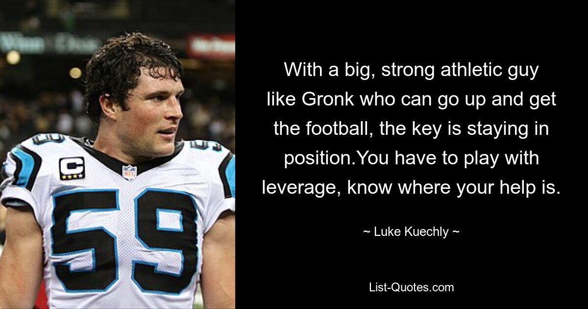 With a big, strong athletic guy like Gronk who can go up and get the football, the key is staying in position.You have to play with leverage, know where your help is. — © Luke Kuechly