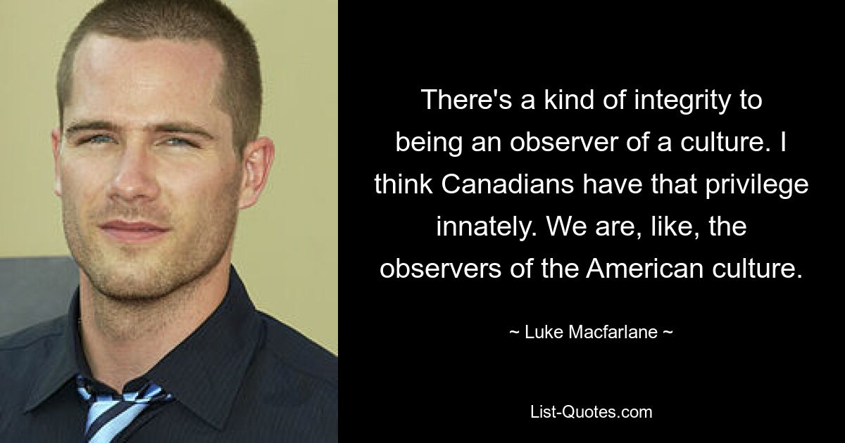 There's a kind of integrity to being an observer of a culture. I think Canadians have that privilege innately. We are, like, the observers of the American culture. — © Luke Macfarlane